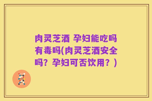 肉灵芝酒 孕妇能吃吗有毒吗(肉灵芝酒安全吗?孕妇可否饮用?)