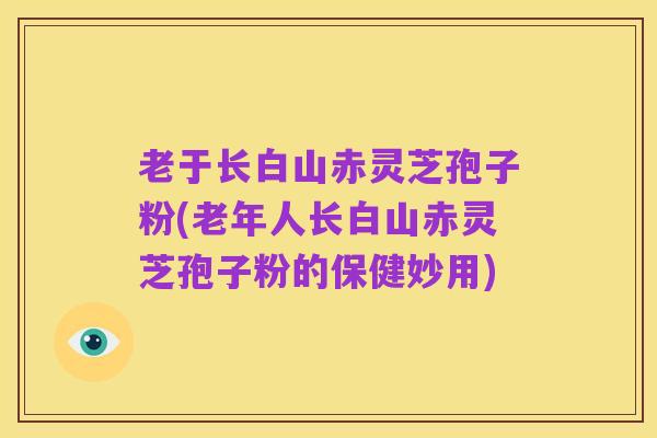 老于长白山赤灵芝孢子粉(老年人长白山赤灵芝孢子粉的保健妙用)