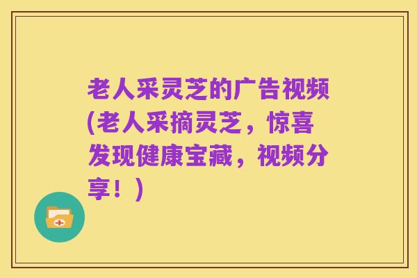 老人采灵芝的广告视频(老人采摘灵芝,惊喜发现健康宝藏,视频分享!)