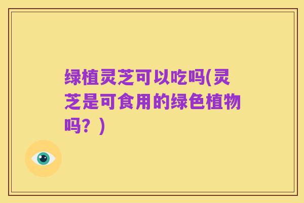 绿植灵芝可以吃吗(灵芝是可食用的绿色植物吗?)