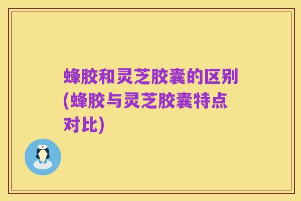 蜂胶和灵芝胶囊的区别(蜂胶与灵芝胶囊特点对比)