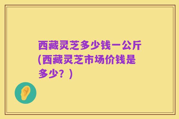 西藏灵芝多少钱一公斤(西藏灵芝市场价钱是多少?)