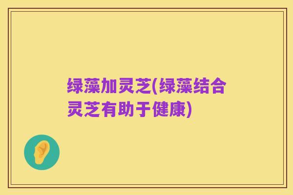 绿藻加灵芝(绿藻结合灵芝有助于健康)