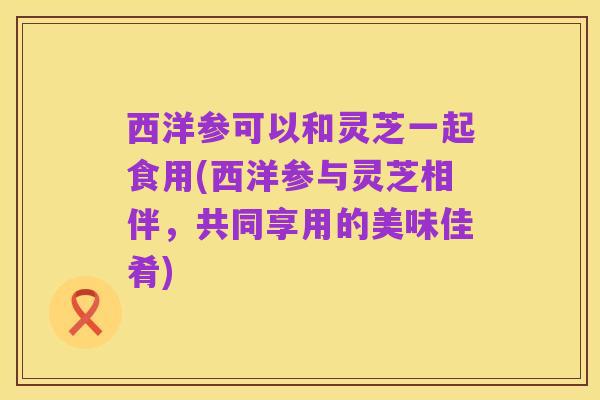 西洋参可以和灵芝一起食用(西洋参与灵芝相伴,共同享用的美味佳肴)
