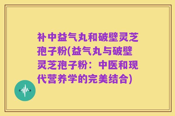 补中益气丸和破壁灵芝孢子粉(益气丸与破壁灵芝孢子粉:中医和现代营养学的完美结合)