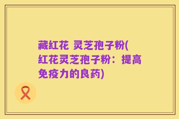 藏红花 灵芝孢子粉(红花灵芝孢子粉:提高免疫力的良药)