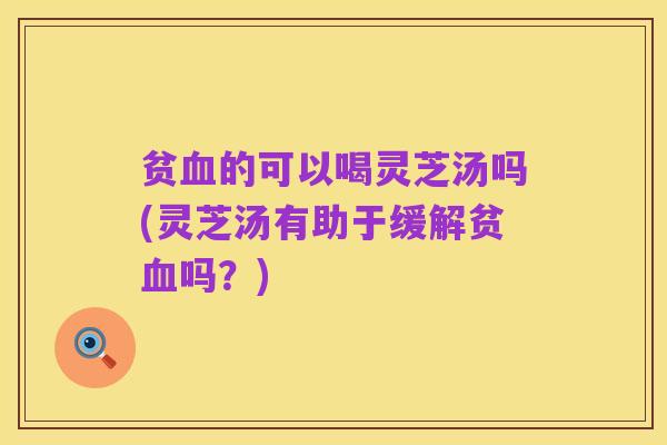 贫血的可以喝灵芝汤吗(灵芝汤有助于缓解贫血吗？)
