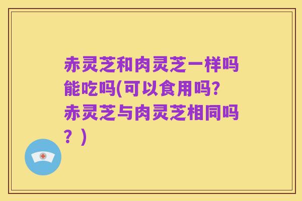 赤灵芝和肉灵芝一样吗能吃吗(可以食用吗?赤灵芝与肉灵芝相同吗?)