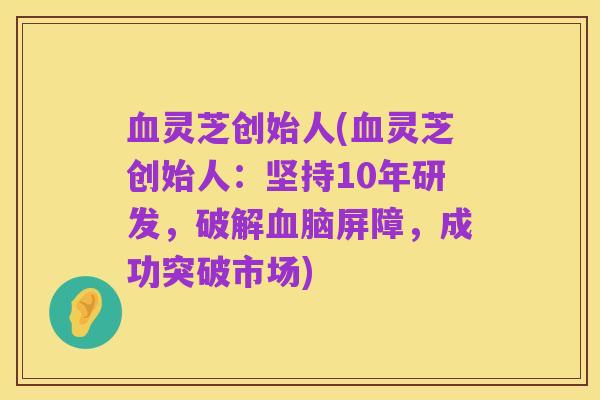 血灵芝创始人(血灵芝创始人:坚持10年研发,破解血脑屏障,成功突破市场)