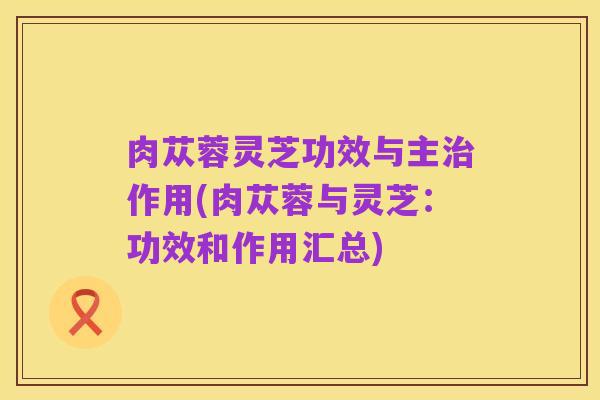 肉苁蓉灵芝功效与主治作用(肉苁蓉与灵芝:功效和作用汇总)