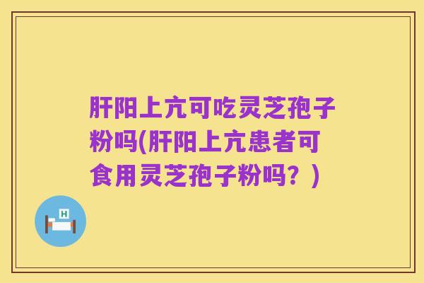 肝阳上亢可吃灵芝孢子粉吗(肝阳上亢患者可食用灵芝孢子粉吗?)