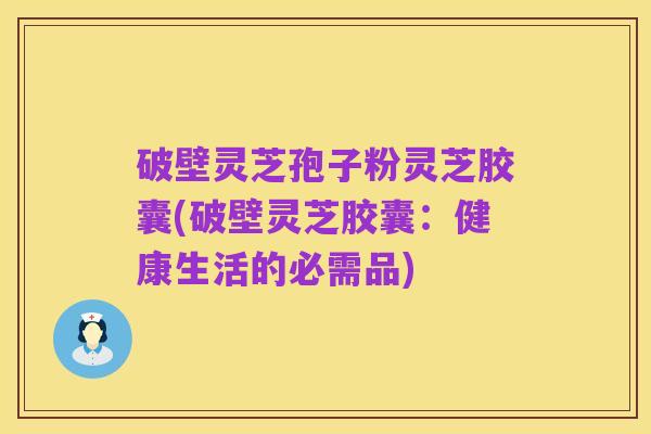 破壁灵芝孢子粉灵芝胶囊(破壁灵芝胶囊:健康生活的必需品)