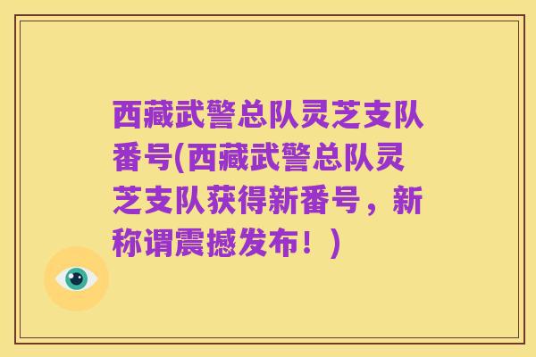 西藏武警总队灵芝支队番号(西藏武警总队灵芝支队获得新番号,新称谓震撼发布!)