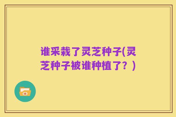 谁采栽了灵芝种子(灵芝种子被谁种植了?)