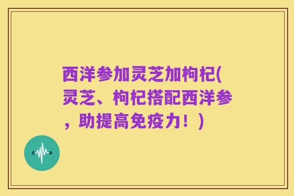 西洋参加灵芝加枸杞(灵芝、枸杞搭配西洋参,助提高免疫力!)