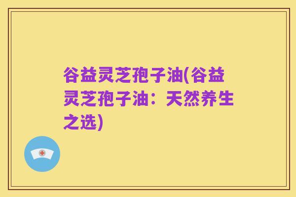 谷益灵芝孢子油(谷益灵芝孢子油：天然养生之选)