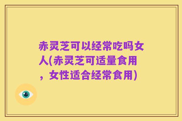 赤灵芝可以经常吃吗女人(赤灵芝可适量食用,女性适合经常食用)