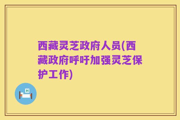 西藏灵芝政府人员(西藏政府呼吁加强灵芝保护工作)