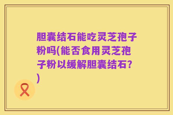 胆囊结石能吃灵芝孢子粉吗(能否食用灵芝孢子粉以缓解胆囊结石?)