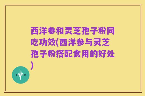 西洋参和灵芝孢子粉同吃功效(西洋参与灵芝孢子粉搭配食用的好处)