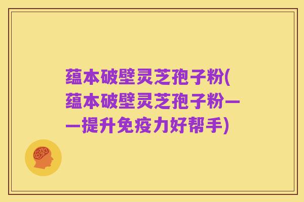 蕴本破壁灵芝孢子粉(蕴本破壁灵芝孢子粉——提升免疫力好帮手)