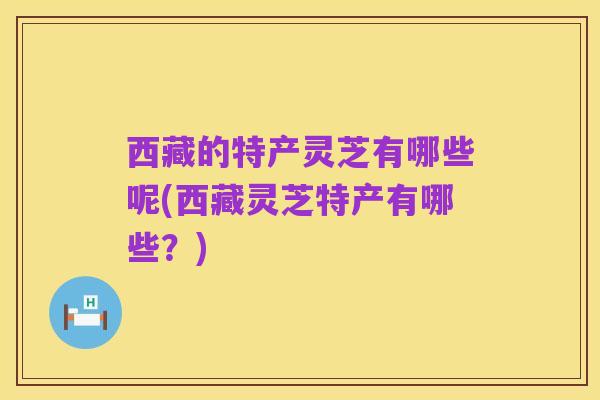 西藏的特产灵芝有哪些呢(西藏灵芝特产有哪些?)