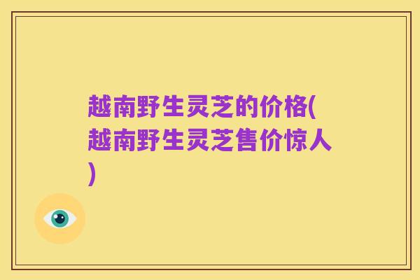 越南野生灵芝的价格(越南野生灵芝售价惊人)