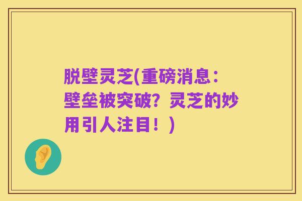 脱壁灵芝(重磅消息:壁垒被突破?灵芝的妙用引人注目!)