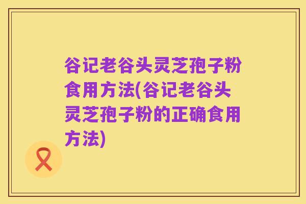 谷记老谷头灵芝孢子粉食用方法(谷记老谷头灵芝孢子粉的正确食用方法)