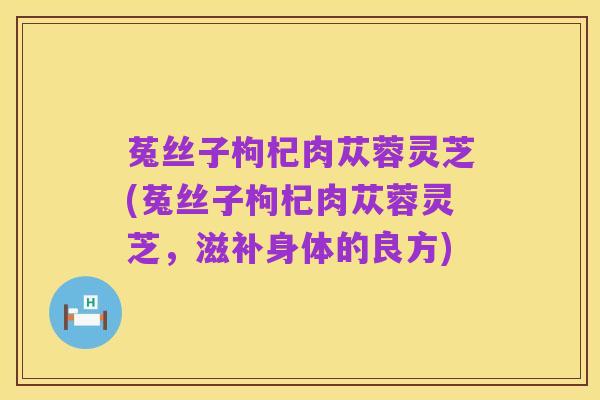 菟丝子枸杞肉苁蓉灵芝(菟丝子枸杞肉苁蓉灵芝,滋补身体的良方)
