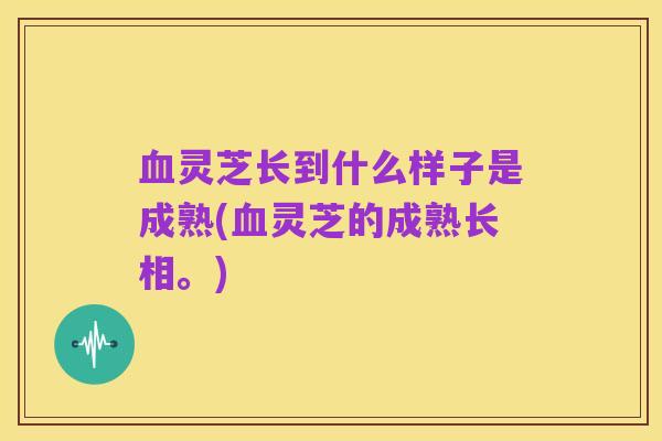 血灵芝长到什么样子是成熟(血灵芝的成熟长相。)