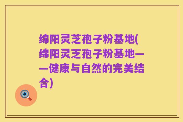 绵阳灵芝孢子粉基地(绵阳灵芝孢子粉基地——健康与自然的完美结合)