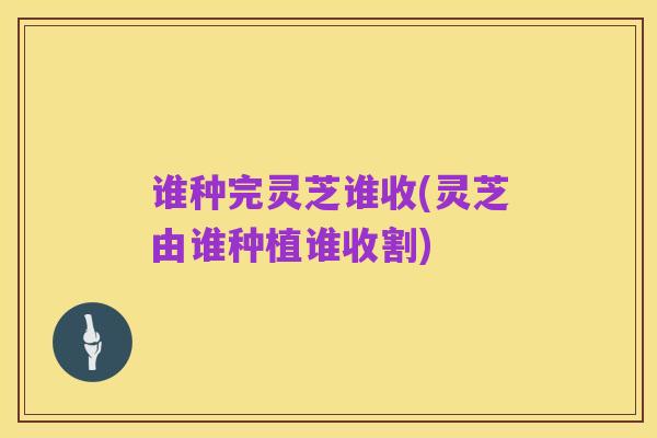 谁种完灵芝谁收(灵芝由谁种植谁收割)