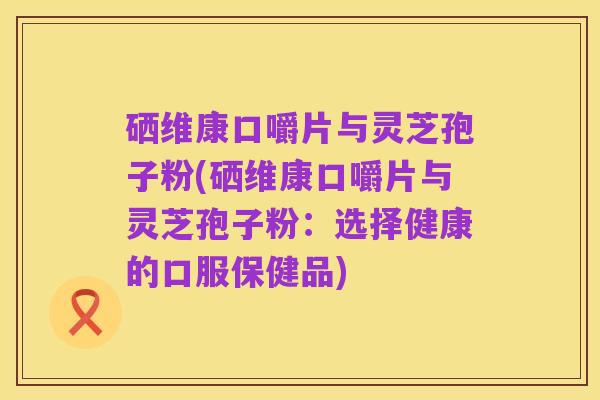 硒维康口嚼片与灵芝孢子粉(硒维康口嚼片与灵芝孢子粉:选择健康的口服保健品)