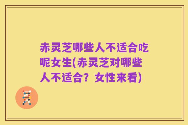 赤灵芝哪些人不适合吃呢女生(赤灵芝对哪些人不适合?女性来看)