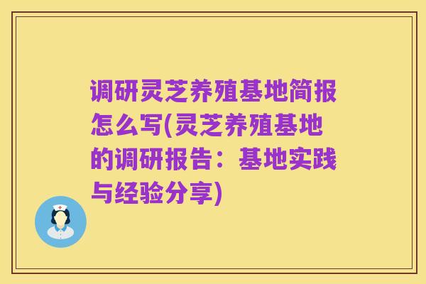 调研灵芝养殖基地简报怎么写(灵芝养殖基地的调研报告:基地实践与经验分享)