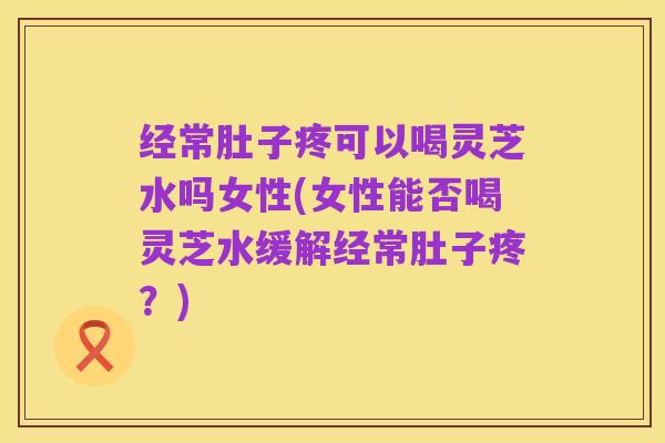 经常肚子疼可以喝灵芝水吗女性(女性能否喝灵芝水缓解经常肚子疼?)