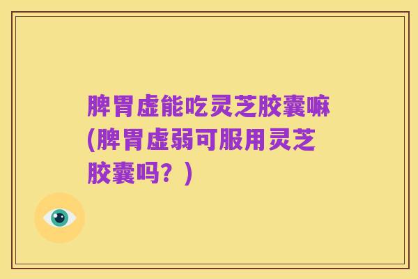 脾胃虚能吃灵芝胶囊嘛(脾胃虚弱可服用灵芝胶囊吗？)