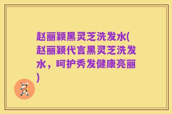 赵丽颖黑灵芝洗发水(赵丽颖代言黑灵芝洗发水，呵护秀发健康亮丽)