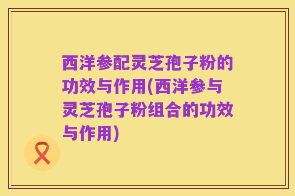 西洋参配灵芝孢子粉的功效与作用(西洋参与灵芝孢子粉组合的功效与作用)