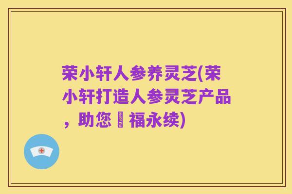 荣小轩人参养灵芝(荣小轩打造人参灵芝产品,助您叅福永续)