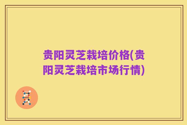 贵阳灵芝栽培价格(贵阳灵芝栽培市场行情)