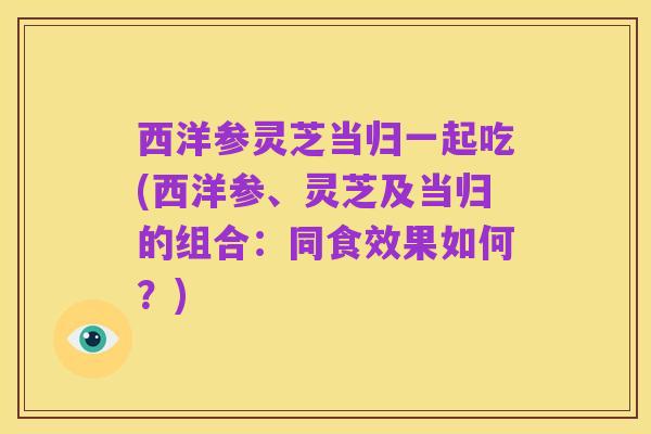 西洋参灵芝当归一起吃(西洋参、灵芝及当归的组合:同食效果如何?)