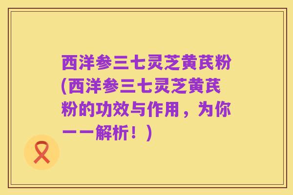 西洋参三七灵芝黄芪粉(西洋参三七灵芝黄芪粉的功效与作用,为你一一解析!)
