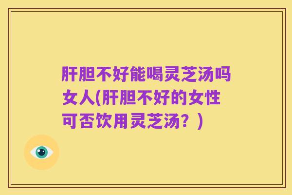 肝胆不好能喝灵芝汤吗女人(肝胆不好的女性可否饮用灵芝汤?)