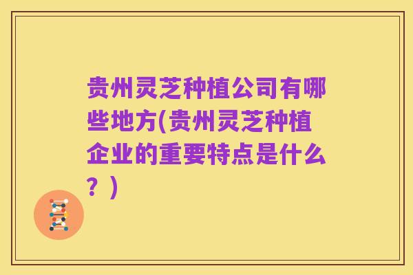 贵州灵芝种植公司有哪些地方(贵州灵芝种植企业的重要特点是什么？)