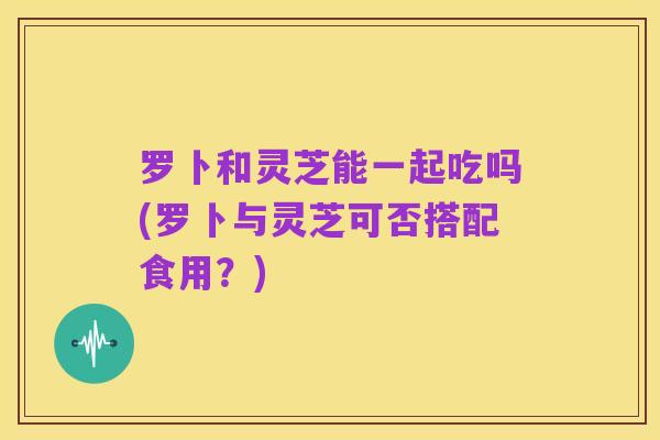 罗卜和灵芝能一起吃吗(罗卜与灵芝可否搭配食用?)