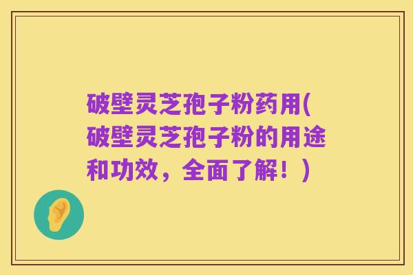 破壁灵芝孢子粉药用(破壁灵芝孢子粉的用途和功效,全面了解!)