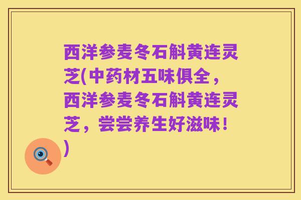 西洋参麦冬石斛黄连灵芝(中药材五味俱全,西洋参麦冬石斛黄连灵芝,尝尝养生好滋味!)