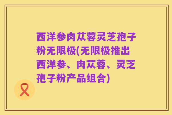 西洋参肉苁蓉灵芝孢子粉无限极(无限极推出西洋参、肉苁蓉、灵芝孢子粉产品组合)